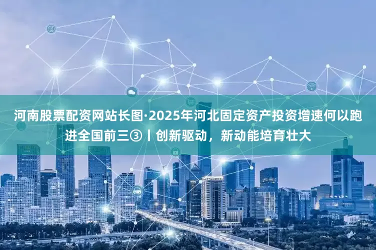河南股票配资网站长图·2025年河北固定资产投资增速何以跑进全国前三③丨创新驱动，新动能培育壮大
